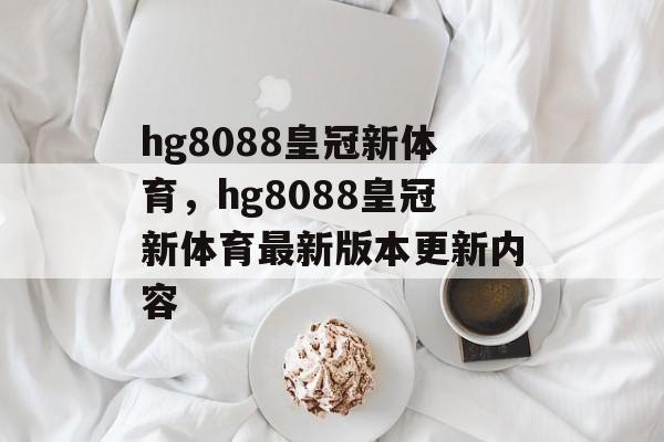 hg8088皇冠新体育，hg8088皇冠新体育最新版本更新内容