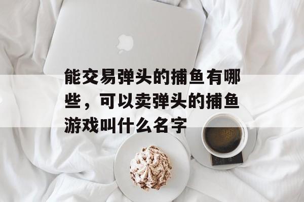 能交易弹头的捕鱼有哪些，可以卖弹头的捕鱼游戏叫什么名字