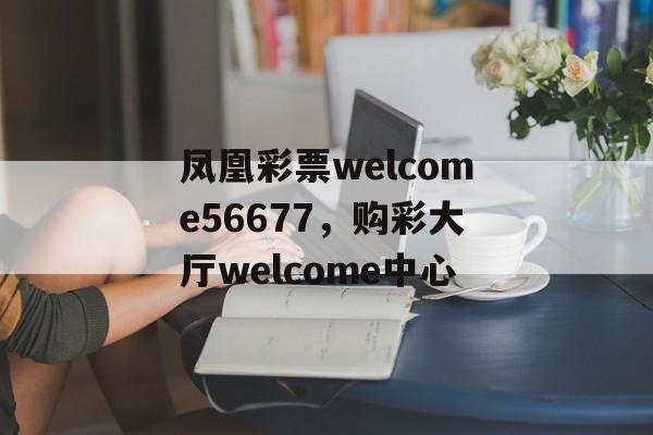 凤凰彩票welcome56677，购彩大厅welcome中心