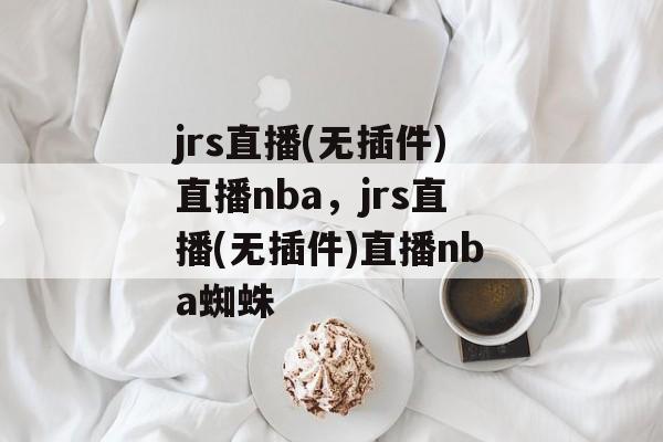 jrs直播(无插件)直播nba，jrs直播(无插件)直播nba蜘蛛